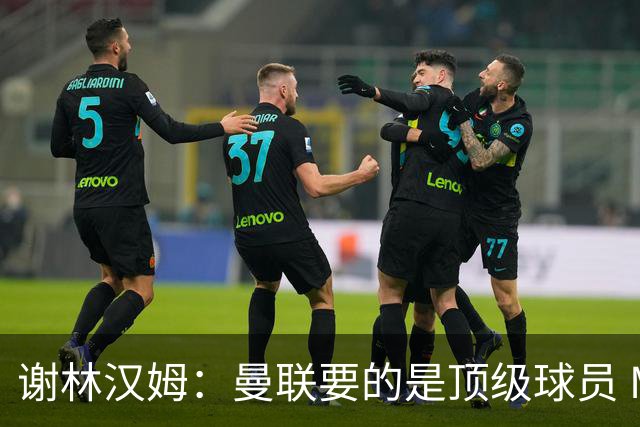 谢林汉姆：曼联要的是顶级球员 M费不够好没必要为错过他沮丧
