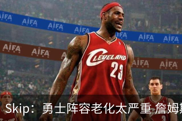 Skip：勇士阵容老化太严重 詹姆斯回骑士夺冠概率大过勇士